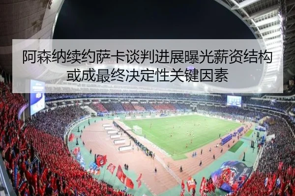 阿森纳续约萨卡谈判进展曝光薪资结构或成最终决定性关键因素