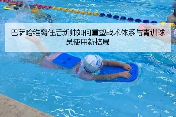 巴萨哈维离任后新帅如何重塑战术体系与青训球员使用新格局